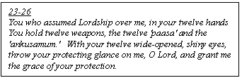 Text Box: 23-26
You who assumed Lordship over me, in your twelve hands
You hold twelve weapons, the twelve 'paasa' and the 'ankusamum.'   With your twelve wide-opened, shiny eyes, throw your protecting glance on me, O Lord, and grant me the grace of your protection.
