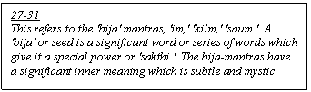 Text Box: 27-31
This refers to the 'bija' mantras, 'im,' 'kilm,' 'saum.'  A 'bija' or seed is a significant word or series of words which give it a special power or 'sakthi.'  The bija-mantras have a significant inner meaning which is subtle and mystic.

