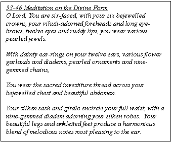 Text Box: 33-46 Meditation on the Divine Form 
O Lord, You are six-faced, with your six bejewelled crowns, your vihuti-adorned foreheads and long eye-brows, twelve eyes and ruddy lips, you wear various pearled jewels.

With dainty ear-rings on your twelve ears, various flower garlands and diadems, pearled ornaments and nine-gemmed chains,

You wear the sacred investiture thread across your bejewelled chest and beautiful abdomen.

Your silken sash and girdle encircle your full waist, with a nine-gemmed diadem adorning your silken robes.  Your beautiful legs and ankletted feet produce a harmonious blend of melodious notes most pleasing to the ear.
