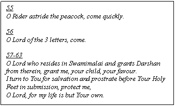 Text Box: 55
O Rider astride the peacock, come quickly.

56
O Lord of the 3 letters, come.

57-63
O Lord who resides in Swamimalai and grants Darshan from therein, grant me, your child, your favour.
I turn to You for salvation and prostrate before Your Holy Feet in submission, protect me,
O Lord, for my life is but Your own.
