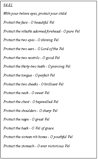 Text Box: 64-81

With your twleve eyes, protect your child

Protect the face - O beautiful Vel

Protect the vibuthi adorned forehead - O pure Vel

Protect the two eyes - O shining Vel

Protect the two ears - O Lord of the Vel

Protect the two nostrils - O good Vel

Protect the thirty-two teeth - O piercing Vel

Protect the tongue - O perfect Vel

Protect the two cheeks - O brilliant Vel

Protect the neck - O sweet Vel

Protect the chest - O bejewelled Vel

Protect the shoulders - O sharp Vel

Protect the nape - O great Vel

Protect the back - O Vel of grace

Protect the sixteen rib bones - O youthful Vel

Protect the stomach - O ever victorious Vel
