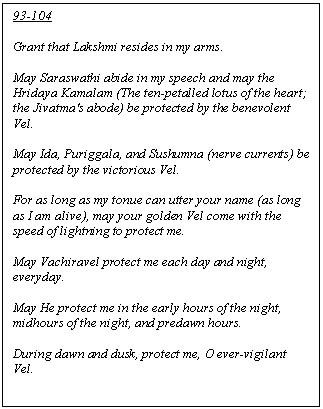 Text Box: 93-104

Grant that Lakshmi resides in my arms.  

May Saraswathi abide in my speech and may the Hridaya Kamalam (The ten-petalled lotus of the heart; the Jivatma's abode) be protected by the benevolent Vel.

May Ida, Puriggala, and Sushumna (nerve currents) be protected by the victorious Vel.

For as long as my tonue can utter your name (as long as I am alive), may your golden Vel come with the speed of lightning to protect me.

May Vachiravel protect me each day and night, everyday.

May He protect me in the early hours of the night, midhours of the night, and predawn hours.

During dawn and dusk, protect me, O ever-vigilant Vel.

