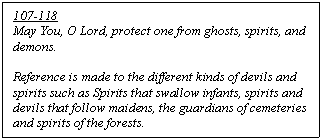 Text Box: 107-118
May You, O Lord, protect one from ghosts, spirits, and demons.  

Reference is made to the different kinds of devils and spirits such as Spirits that swallow infants, spirits and devils that follow maidens, the guardians of cemeteries and spirits of the forests.

