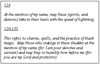 Text Box: 119

At the mention of my name, may these (spirits, and demons) take to their heels with the speed of lightning. 

120-135

This refers to charms, spells, and the practice of black magic.  May those who indulge in these shudder at the mention of my name (for I am your devotee and servant) and may they in humility bow before me (for you are my Lord and protector).

