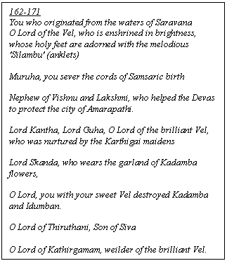 Text Box: 162-171
You who originated from the waters of Saravana
O Lord of the Vel, who is enshrined in brightness, whose holy feet are adorned with the melodious 'Silambu' (anklets) 

Muruha, you sever the cords of Samsaric birth

Nephew of Vishnu and Lakshmi, who helped the Devas to protect the city of Amarapathi.

Lord Kantha, Lord Guha, O Lord of the brilliant Vel, who was nurtured by the Karthigai maidens 

Lord Skanda, who wears the garland of Kadamba flowers, 

O Lord, you with your sweet Vel destroyed Kadamba and Idumban.

O Lord of Thiruthani, Son of Siva

O Lord of Kathirgamam, weilder of the brilliant Vel.
