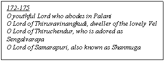 Text Box: 172-175
O youthful Lord who abodes in Palani
O Lord of Thiruvavinangkudi, dweller of the lovely Vel
O Lord of Thiruchendur, who is adored as Sengalvaraya
O Lord of Samarapuri, also known as Shanmuga
