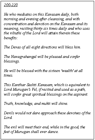 Text Box: 200-220

He who mediates on this Kavasam daily, both morning and evening after cleansing, and with concentration and devotion on the Kavasam and its meaning, reciting thirty-six times daily and who uses the vibuthi of the Lord will attain therein these benefits:

The Devas of all eight directions will bless him.

The Navagrahangal will be pleased and confer blessings.

He will be blessed with the sixteen 'wealth' at all times.

This Kanthar Sashti Kavasam, which is equivalent to Lord Murugan's Vel, if recited and used as a path, will confer great spiritual blessings on the aspirant.

Truth, knowledge, and mukti will shine.

Devils would not dare approach these devotees of the Lord.

The evil will meet their end, while in the good, the feet of Murugan shall ever dance.


