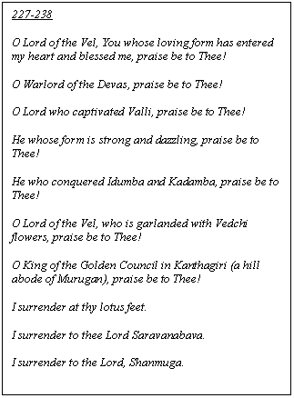 Text Box: 227-238

O Lord of the Vel, You whose loving form has entered my heart and blessed me, praise be to Thee!

O Warlord of the Devas, praise be to Thee!

O Lord who captivated Valli, praise be to Thee!

He whose form is strong and dazzling, praise be to Thee!

He who conquered Idumba and Kadamba, praise be to Thee!

O Lord of the Vel, who is garlanded with Vedchi flowers, praise be to Thee!

O King of the Golden Council in Kanthagiri (a hill abode of Murugan), praise be to Thee!

I surrender at thy lotus feet.

I surrender to thee Lord Saravanabava.

I surrender to the Lord, Shanmuga.

